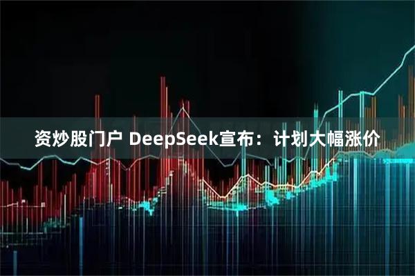 资炒股门户 DeepSeek宣布：计划大幅涨价