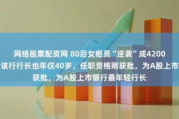 网络股票配资网 80后女柜员“逆袭”成4200亿银行副行长；该行行长也年仅40岁，任职资格刚获批，为A股上市银行最年轻行长