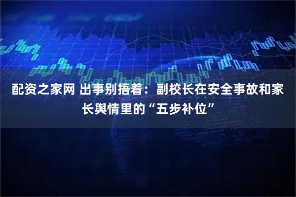 配资之家网 出事别捂着：副校长在安全事故和家长舆情里的“五步补位”